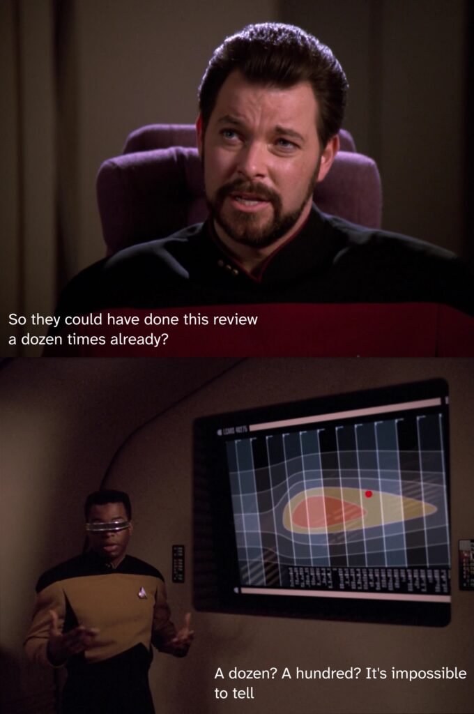 Riker: So they could have done this review a dozen times already?
Laforge: A dozen? A hundred? It's impossible to tell